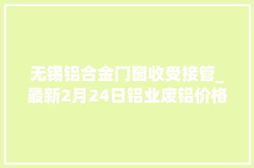 无锡铝合金门窗收受接管_最新2月24日铝业废铝价格行情汇总