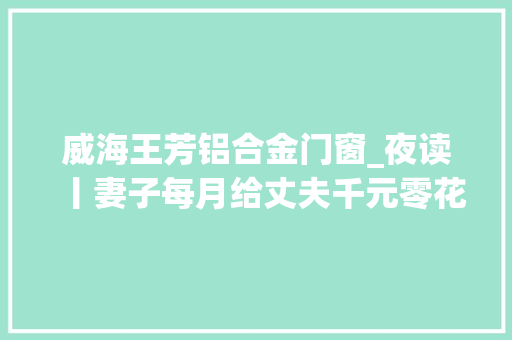 威海王芳铝合金门窗_夜读丨妻子每月给丈夫千元零花钱被指是家暴丨须眉签忠诚协议出轨赔女方1000万 复合门