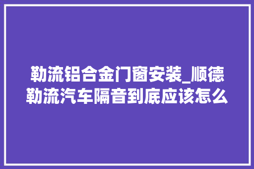 勒流铝合金门窗安装_顺德勒流汽车隔音到底应该怎么做才好顺德改隔音 复合门