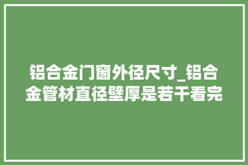 铝合金门窗外径尺寸_铝合金管材直径壁厚是若干看完你就知道了行业资讯