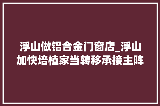 浮山做铝合金门窗店_浮山加快培植家当转移承接主阵地