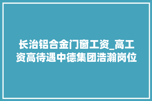 长治铝合金门窗工资_高工资高待遇中德集团浩瀚岗位等你来