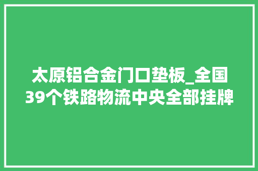 太原铝合金门口垫板_全国39个铁路物流中央全部挂牌