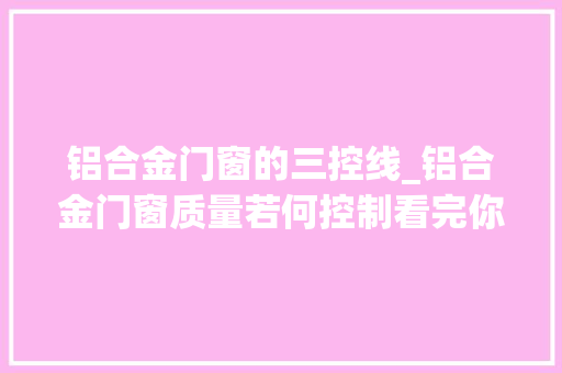 铝合金门窗的三控线_铝合金门窗质量若何控制看完你就知道了今日更新