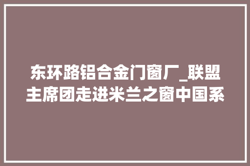东环路铝合金门窗厂_联盟主席团走进米兰之窗中国系统铝包木门窗的创作创造者
