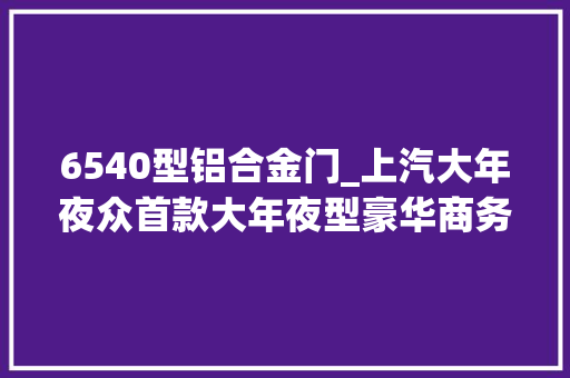 6540型铝合金门_上汽大年夜众首款大年夜型豪华商务MPVViloran威然上市2868万元3998万元