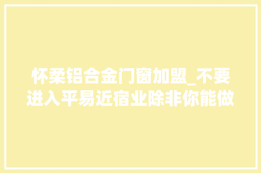 怀柔铝合金门窗加盟_不要进入平易近宿业除非你能做好差异化超级不雅观点 复合门