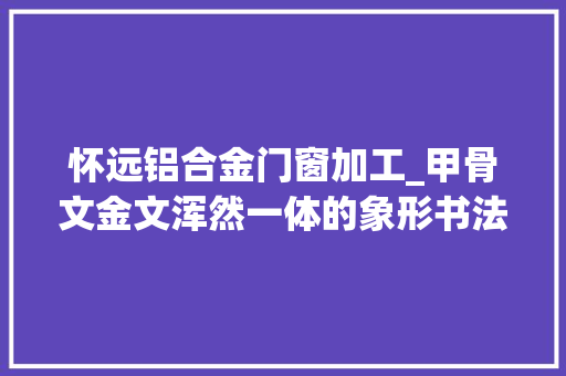 怀远铝合金门窗加工_甲骨文金文浑然一体的象形书法彰显书道之美 防火门
