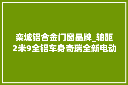 栾城铝合金门窗品牌_轴距2米9全铝车身奇瑞全新电动车瑞腾RT1曝光7月将上市