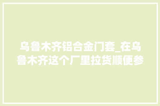 乌鲁木齐铝合金门套_在乌鲁木齐这个厂里拉货顺便参不雅观一下厂区看经营状况若何 折叠门