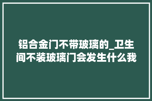 铝合金门不带玻璃的_卫生间不装玻璃门会发生什么我家装的木门入住越久问题越多