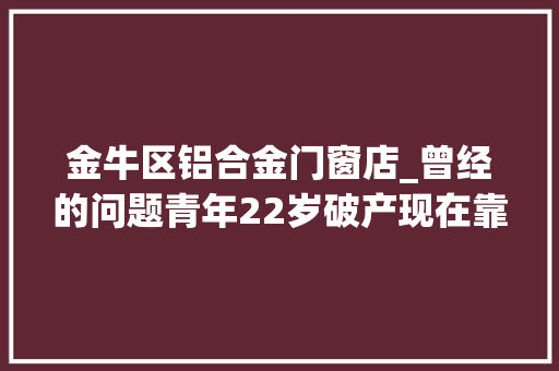 金牛区铝合金门窗店_曾经的问题青年22岁破产现在靠直播和小视频月入过万