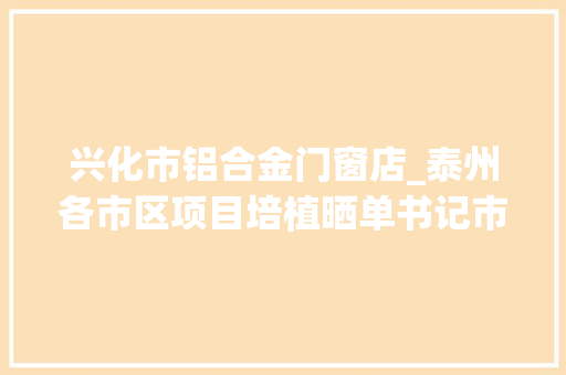 兴化市铝合金门窗店_泰州各市区项目培植晒单书记市长带队打分