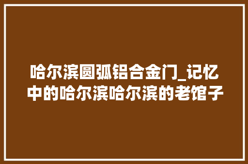 哈尔滨圆弧铝合金门_记忆中的哈尔滨哈尔滨的老馆子