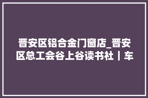 晋安区铝合金门窗店_晋安区总工会谷上谷读书社｜车子﹒房子﹒票子
