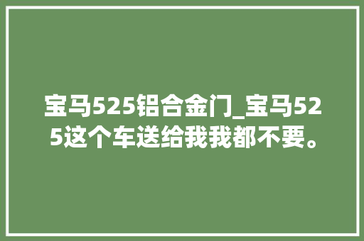 宝马525铝合金门_宝马525这个车送给我我都不要。