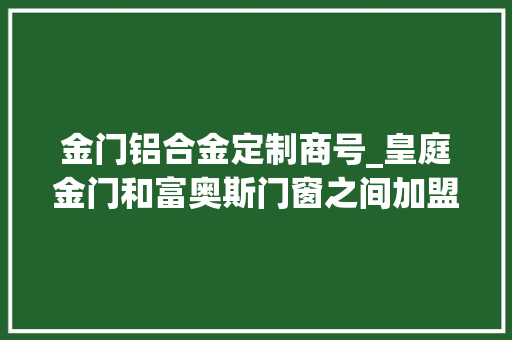 金门铝合金定制商号_皇庭金门和富奥斯门窗之间加盟选择哪个