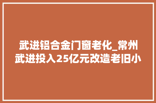 武进铝合金门窗老化_常州武进投入25亿元改造老旧小区