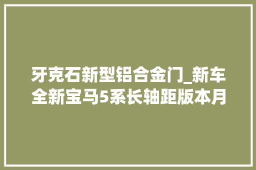 牙克石新型铝合金门_新车全新宝马5系长轴距版本月底上市研发/分娩工艺细节曝光
