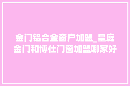 金门铝合金窗户加盟_皇庭金门和博仕门窗加盟哪家好