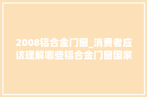 2008铝合金门窗_消费者应该理解哪些铝合金门窗国家标准GB84782008