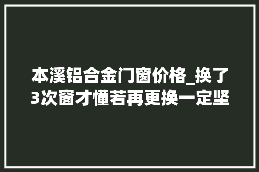 本溪铝合金门窗价格_换了3次窗才懂若再更换一定坚持5不选都是花钱买的教训