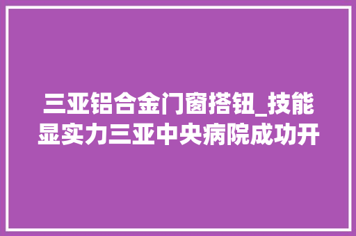 三亚铝合金门窗搭钮_技能显实力三亚中央病院成功开展左股骨远端巨大骨肿瘤切除铰链式人工膝关节置换术