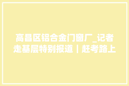 高昌区铝合金门窗厂_记者走基层特别报道｜赶考路上党旗更红