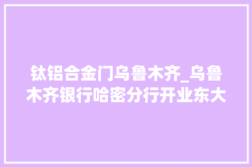 钛铝合金门乌鲁木齐_乌鲁木齐银行哈密分行开业东大年夜门金融做事再添新力