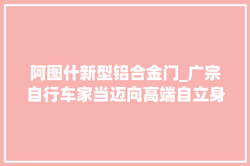 阿图什新型铝合金门_广宗自行车家当迈向高端自立身牌强发力　科技智造正崛起
