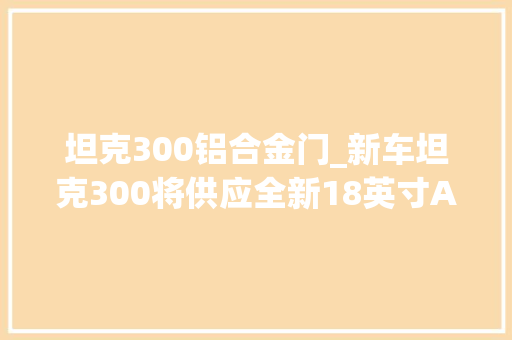 坦克300铝合金门_新车坦克300将供应全新18英寸AT胎选装9月25日上线坦克App