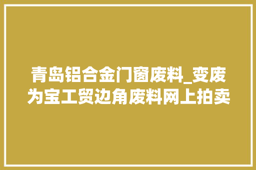 青岛铝合金门窗废料_变废为宝工贸边角废料网上拍卖青岛海关助企解难题