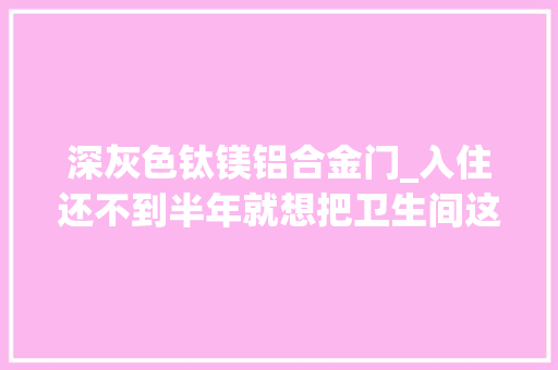 深灰色钛镁铝合金门_入住还不到半年就想把卫生间这5个地方砸掉落一点都不实用 塑钢门