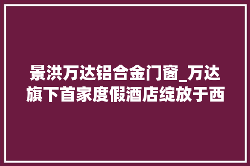 景洪万达铝合金门窗_万达旗下首家度假酒店绽放于西双版纳堪称惊艳