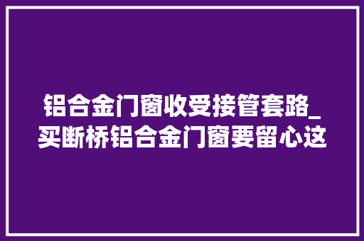 铝合金门窗收受接管套路_买断桥铝合金门窗要留心这些套路别再被坑了