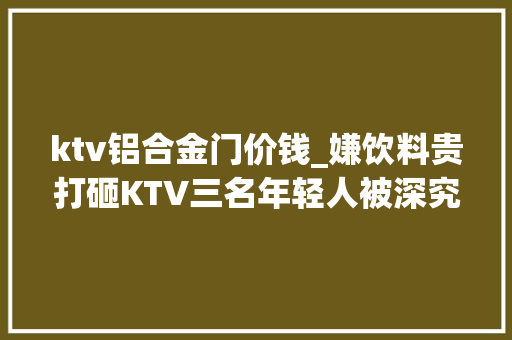 ktv铝合金门价钱_嫌饮料贵打砸KTV三名年轻人被深究刑责