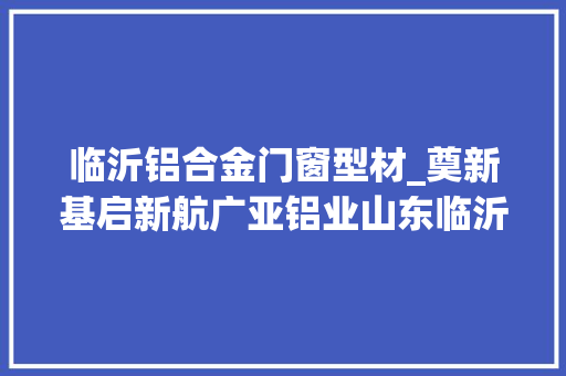 临沂铝合金门窗型材_奠新基启新航广亚铝业山东临沂基地二期开工
