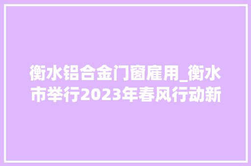 衡水铝合金门窗雇用_衡水市举行2023年春风行动新春人才招聘会