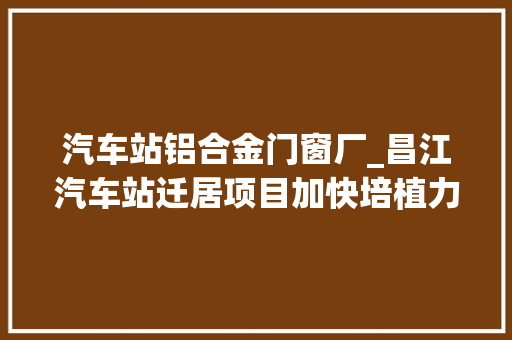 汽车站铝合金门窗厂_昌江汽车站迁居项目加快培植力争7月完成一期工程主体验收
