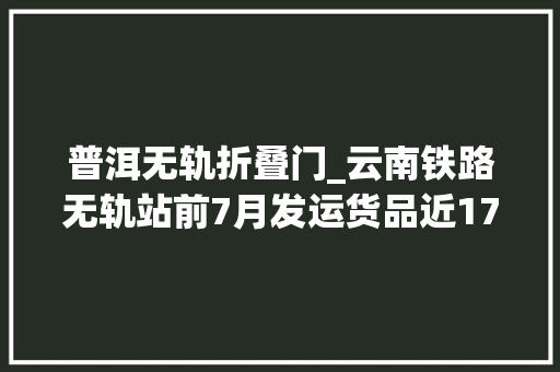 普洱无轨折叠门_云南铁路无轨站前7月发运货品近170万吨
