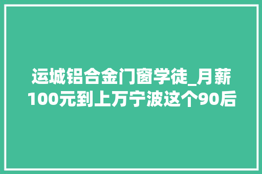 运城铝合金门窗学徒_月薪100元到上万宁波这个90后小伙的经历比片子精彩他做的这事太圈粉