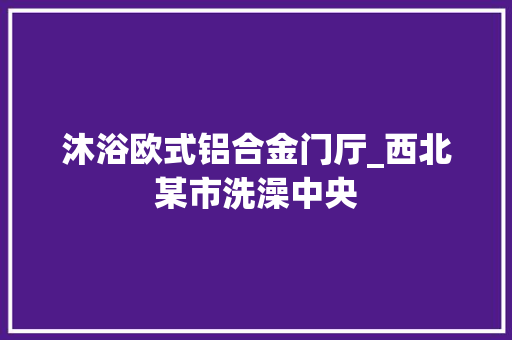 沐浴欧式铝合金门厅_西北某市洗澡中央