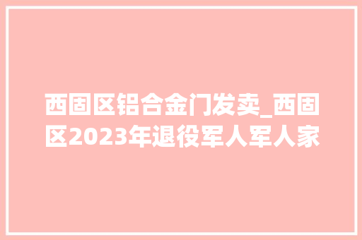 西固区铝合金门发卖_西固区2023年退役军人军人家属及其他优抚对象就业专场收集招聘