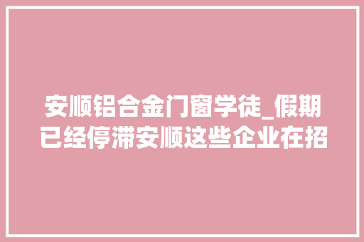 安顺铝合金门窗学徒_假期已经停滞安顺这些企业在招人要找工作的你抓紧了