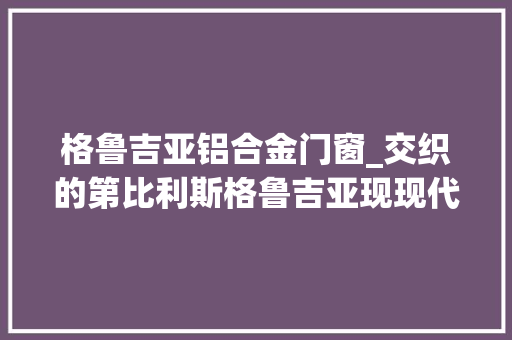 格鲁吉亚铝合金门窗_交织的第比利斯格鲁吉亚现现代建筑纵览