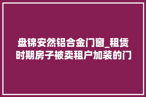 盘锦安然铝合金门窗_租赁时期房子被卖租户加装的门窗能要回吗
