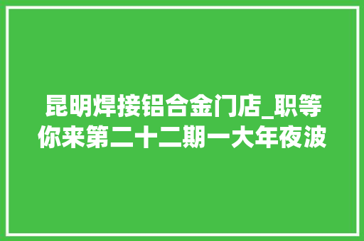 昆明焊接铝合金门店_职等你来第二十二期一大年夜波工作岗位向你袭来