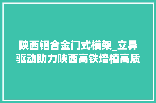 陕西铝合金门式模架_立异驱动助力陕西高铁培植高质量成长西成铁路客运专线陕西有限责任公司深入推动科技立异
