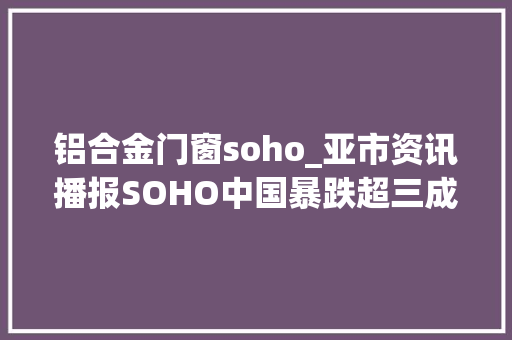 铝合金门窗soho_亚市资讯播报SOHO中国暴跌超三成铝期货创13年新高