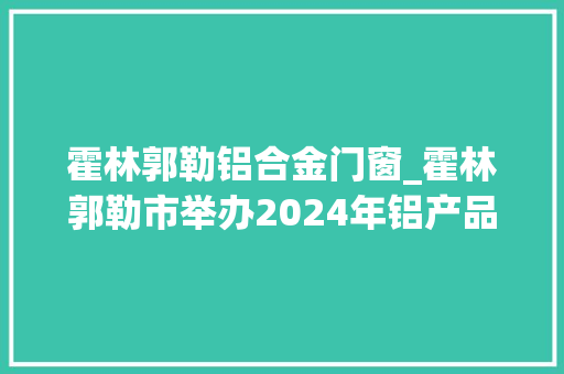霍林郭勒铝合金门窗_霍林郭勒市举办2024年铝产品展会